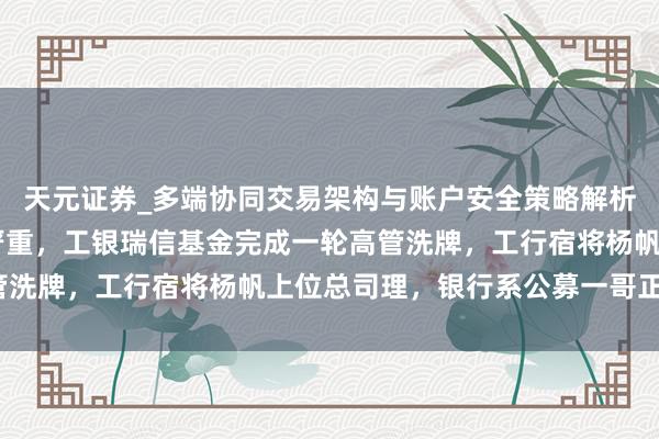 天元证券_多端协同交易架构与账户安全策略解析 投研东说念主才流失严重，工银瑞信基金完成一轮高管洗牌，工行宿将杨帆上位总司理，银行系公募一哥正消释？