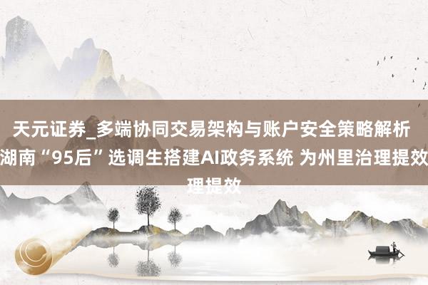 天元证券_多端协同交易架构与账户安全策略解析 湖南“95后”选调生搭建AI政务系统 为州里治理提效