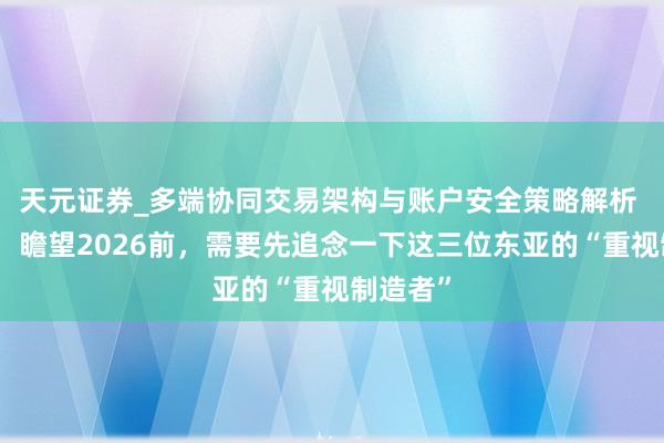 天元证券_多端协同交易架构与账户安全策略解析 牛晓萍：瞻望2026前，需要先追念一下这三位东亚的“重视制造者”
