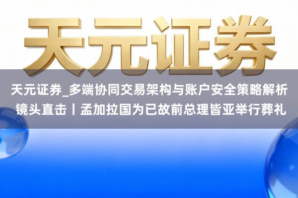 天元证券_多端协同交易架构与账户安全策略解析 镜头直击丨孟加拉国为已故前总理皆亚举行葬礼