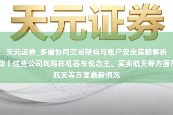 天元证券_多端协同交易架构与账户安全策略解析 公司互动丨这些公司线路在机器东说念主、买卖航天等方面最新情况