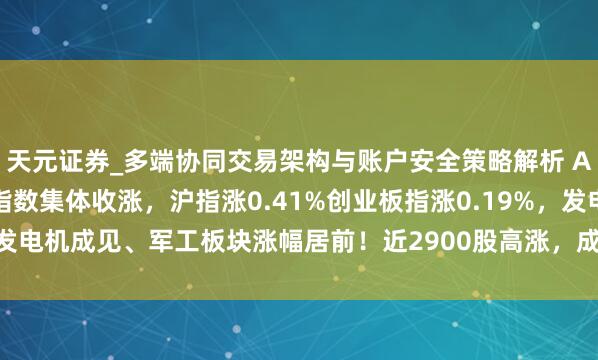 天元证券_多端协同交易架构与账户安全策略解析 A股收评:尾盘翻红三大指数集体收涨,沪指涨0.41%创业板指涨0.19%,发电机成见、军工板块涨幅居前!近2900股高涨,成交1.52万亿缩量242亿