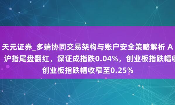 天元证券_多端协同交易架构与账户安全策略解析 A股低开高走！沪指尾盘翻红，深证成指跌0.04%，创业板指跌幅收窄至0.25%