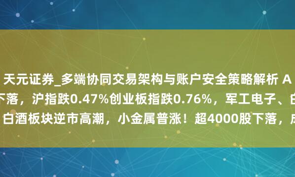 天元证券_多端协同交易架构与账户安全策略解析 A股午评:三大指数集体下落,沪指跌0.47%创业板指跌0.76%,军工电子、白酒板块逆市高潮,小金属普涨!超4000股下落,成交额9488亿缩量558亿
