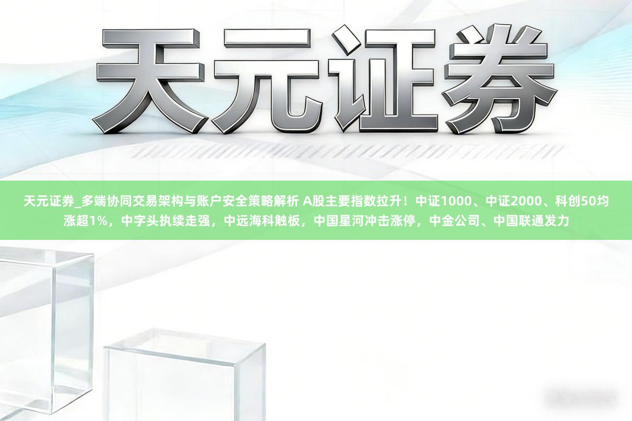 天元证券_多端协同交易架构与账户安全策略解析 A股主要指数拉升！中证1000、中证2000、科创50均涨超1%，中字头执续走强，中远海科触板，中国星河冲击涨停，中金公司、中国联通发力