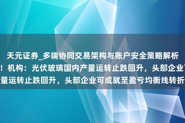 天元证券_多端协同交易架构与账户安全策略解析 福耀玻璃午前涨逾4%！机构：光伏玻璃国内产量运转止跌回升，头部企业可成就至盈亏均衡线转折