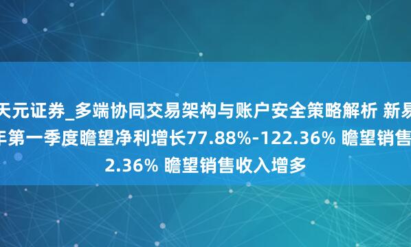 天元证券_多端协同交易架构与账户安全策略解析 新易盛2021年第一季度瞻望净利增长77.88%-122.36% 瞻望销售收入增多