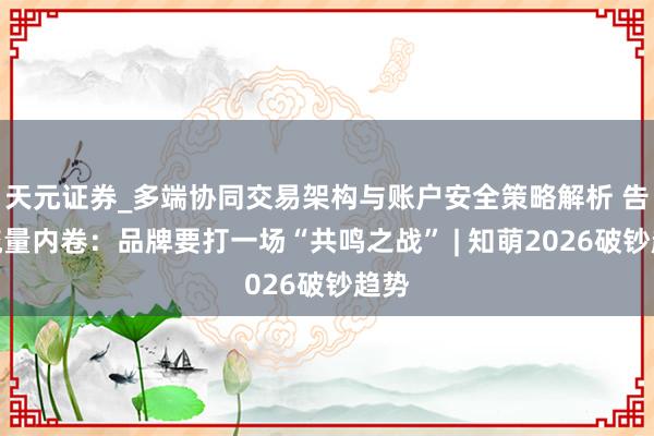 天元证券_多端协同交易架构与账户安全策略解析 告别流量内卷：品牌要打一场“共鸣之战” | 知萌2026破钞趋势