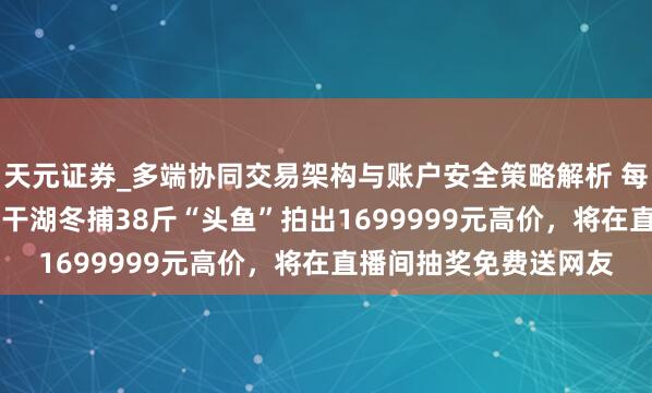 天元证券_多端协同交易架构与账户安全策略解析 每斤4.47万元！吉林查干湖冬捕38斤“头鱼”拍出1699999元高价，将在直播间抽奖免费送网友