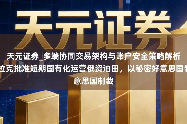 天元证券_多端协同交易架构与账户安全策略解析 伊拉克批准短期国有化运营俄资油田，以秘密好意思国制裁