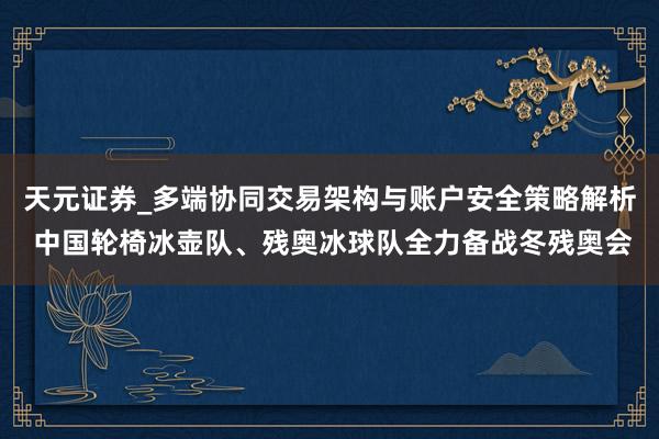 天元证券_多端协同交易架构与账户安全策略解析 中国轮椅冰壶队、残奥冰球队全力备战冬残奥会