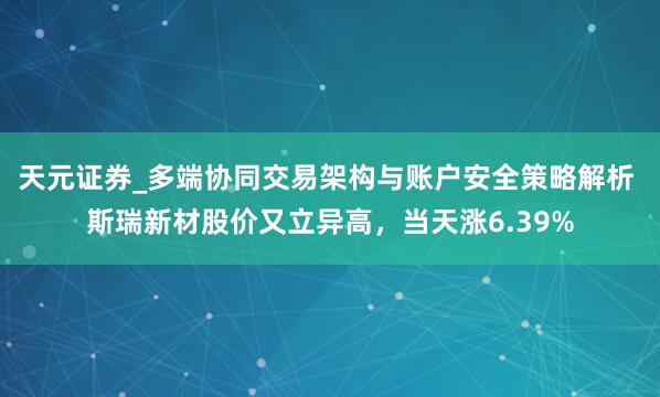 天元证券_多端协同交易架构与账户安全策略解析 斯瑞新材股价又立异高，当天涨6.39%