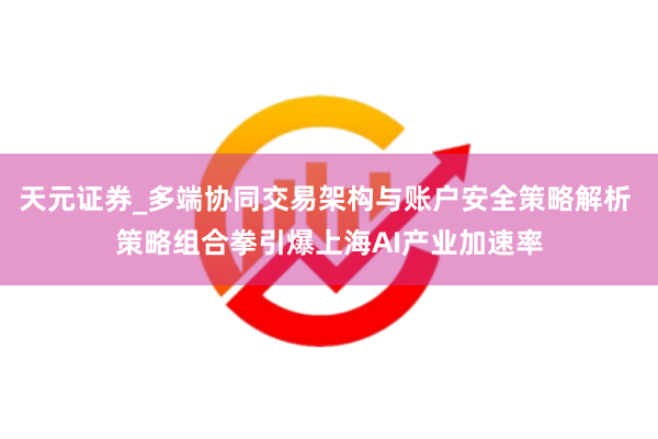 天元证券_多端协同交易架构与账户安全策略解析 策略组合拳引爆上海AI产业加速率