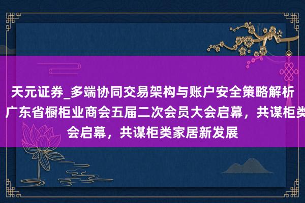 天元证券_多端协同交易架构与账户安全策略解析 变局·重生！广东省橱柜业商会五届二次会员大会启幕，共谋柜类家居新发展