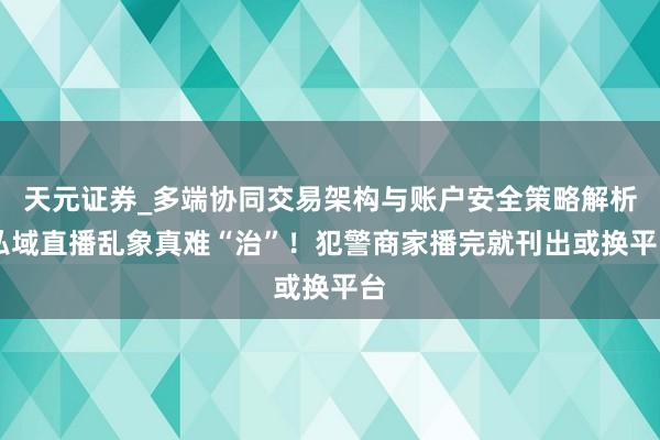 天元证券_多端协同交易架构与账户安全策略解析 私域直播乱象真难“治”！犯警商家播完就刊出或换平台