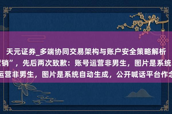 天元证券_多端协同交易架构与账户安全策略解析 知名品牌被指“擦边营销”，先后两次致歉：账号运营非男生，图片是系统自动生成，公开喊话平台作念证