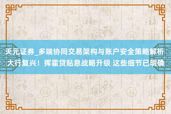 天元证券_多端协同交易架构与账户安全策略解析 大行复兴！挥霍贷贴息战略升级 这些细节已明确