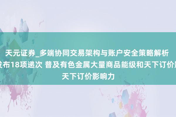 天元证券_多端协同交易架构与账户安全策略解析 上海发布18项递次 普及有色金属大量商品能级和天下订价影响力