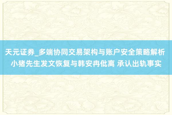 天元证券_多端协同交易架构与账户安全策略解析 小猪先生发文恢复与韩安冉仳离 承认出轨事实