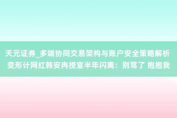 天元证券_多端协同交易架构与账户安全策略解析 变形计网红韩安冉授室半年闪离：别骂了 抱抱我