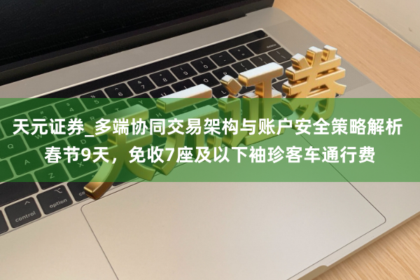 天元证券_多端协同交易架构与账户安全策略解析 春节9天,免收7座及以下袖珍客车通行费